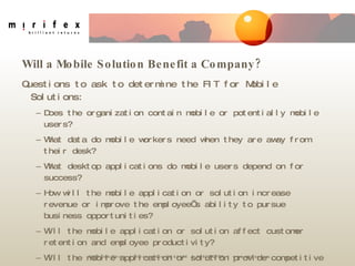 Will a Mobile Solution Benefit a Company? Questions to ask to determine the FIT for Mobile Solutions: Does the organization contain mobile or potentially mobile users? What data do mobile workers need when they are away from their desk? What desktop applications do mobile users depend on for success? How will the mobile application or solution increase revenue or improve the employee’s ability to pursue business opportunities? Will the mobile application or solution affect customer retention and employee productivity? Will the mobile application or solution provide competitive advantage? 