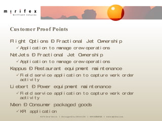 Customer Proof Points Flight Options – Fractional Jet Ownership Application to manage crew operations NetJets – Fractional Jet Ownership Application to manage crew operations Kappus – Restaurant equipment maintenance Field service application to capture work order activity Liebert – Power equipment maintenance Field service application to capture work order activity Moen – Consumer packaged goods KPI application 