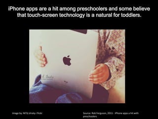 iPhoneapps are a hit among preschoolers and some believe that touch-screen technology is a natural for toddlers.Image by: M7d shraty- FlickrSource: Rob Ferguson, 2011-  iPhone apps a hit with preschoolers