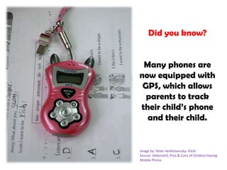 Did you know?Many phones are now equipped with GPS, which allows parents to track their child’s phone and their child. Image by: Peter Verkhovensky- FlickrSource: DeborahO, Pros & Cons of Children Having Mobile Phone
