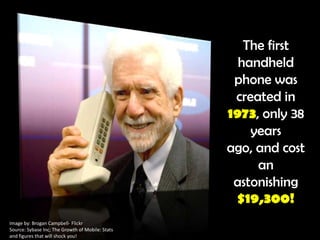 The first handheld phone was created in 1973, only 38 years ago, and cost an astonishing $19,300!Image by: Brogan Campbell- FlickrSource: Sybase Inc; The Growth of Mobile: Stats and figures that will shock you!