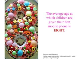 The average age at which children are given their first mobile phone is EIGHT. Image by: Bertie MeadowsSource:Stephen Adams, 2009, Children get their first mobile phone at average afe of eight