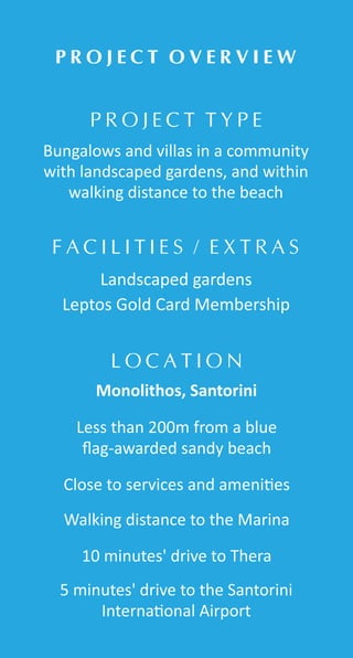 P R O J E C T T Y P E
P R O J E C T O V E R V I E W
L O C A T I O N
F A C I L I T I E S / E X T R A S
Bungalows and villas in a community
with landscaped gardens, and within
walking distance to the beach
Landscaped gardens
Leptos Gold Card Membership
Less than 200m from a blue
ﬂag-awarded sandy beach
Monolithos, Santorini
Close to services and ameni es
Walking distance to the Marina
10 minutes' drive to Thera
5 minutes' drive to the Santorini
Interna onal Airport
 