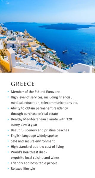 GREECE
Member of the EU and Eurozone
High level of services, including ﬁnancial,
medical, educa on, telecommunica ons etc.
Ability to obtain permanent residency
through purchase of real estate
Healthy Mediterranean climate with 320
sunny days a year
Beau ful scenery and pris ne beaches
English language widely spoken
Safe and secure environment
High standard but low cost of living
World's healthiest diet -
exquisite local cuisine and wines
Friendly and hospitable people
Relaxed lifestyle
 