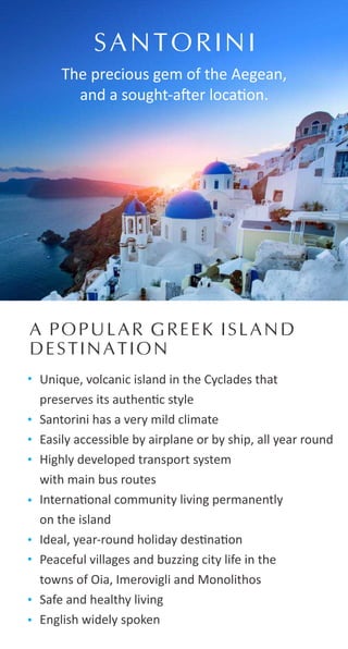 Unique, volcanic island in the Cyclades that
preserves its authen c style
Santorini has a very mild climate
Easily accessible by airplane or by ship, all year round
Highly developed transport system
with main bus routes
Interna onal community living permanently
on the island
Ideal, year-round holiday des na on
Peaceful villages and buzzing city life in the
towns of Oia, Imerovigli and Monolithos
Safe and healthy living
English widely spoken
SANTORINI
The precious gem of the Aegean,
and a sought-a er loca on.
A POPULAR GREEK ISLAND
DESTINATION
 