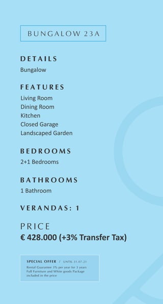B U N G A L O W 2 3 A
D E T A I L S
Bungalow
F E A T U R E S
Living Room
Dining Room
Kitchen
Closed Garage
Landscaped Garden
B E D R O O M S
2+1 Bedrooms
B A T H R O O M S
1 Bathroom
P R I C E
€ 428.000 (+3% Transfer Tax)
V E R A N D A S : 1
SPECIAL OFFER / UNTIL 31.07.21
Rental Guarantee 3% per year for 3 years
Full Furniture and White goods Package
included in the price
 