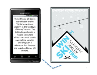 These	
  Oakley	
  QR	
  Codes	
  
   were	
  hidden	
  within	
  
   ‘digital	
  snowstorm’	
  
displays	
  in	
  the	
  windows	
  
 of	
  Oakley’s	
  stores.	
  The	
  
 QR	
  Code	
  resolves	
  to	
  a	
  
     mobile	
  site	
  where	
  
visitors	
  can	
  enter	
  to	
  win	
  
  a	
  week	
  long	
  vaca2on	
  
        and	
  are	
  given	
  a	
  
reference	
  that	
  they	
  can	
  
use	
  to	
  get	
  an	
  Oakley	
  gif	
  
              in	
  store.	
  




                                              13	
  
 