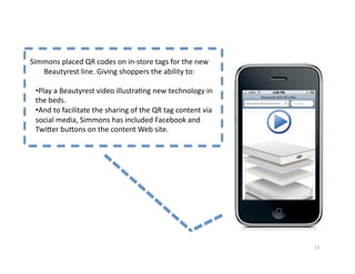 Simmons	
  placed	
  QR	
  codes	
  on	
  in-­‐store	
  tags	
  for	
  the	
  new	
  
   Beautyrest	
  line.	
  Giving	
  shoppers	
  the	
  ability	
  to:	
  

  • Play	
  a	
  Beautyrest	
  video	
  illustra2ng	
  new	
  technology	
  in	
  
  the	
  beds.	
  
  • And	
  to	
  facilitate	
  the	
  sharing	
  of	
  the	
  QR	
  tag	
  content	
  via	
  
  social	
  media,	
  Simmons	
  has	
  included	
  Facebook	
  and	
  
  Twi]er	
  bu]ons	
  on	
  the	
  content	
  Web	
  site.	
  




                                                                                                15	
  
 
