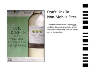 Don’t	
  Link	
  To	
  	
  
Non-­‐Mobile	
  Sites	
  
This	
  QR	
  Code	
  resolved	
  to	
  the	
  non-­‐
mobilized	
  company	
  website	
  where	
  
you	
  then	
  had	
  to	
  click	
  another	
  link	
  to	
  
get	
  to	
  the	
  contest.	
  
 