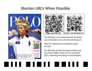 Shorten	
  URL’s	
  When	
  Possible	
  




                  The	
  QR	
  Code	
  in	
  this	
  adver2sement	
  for	
  Ralph	
  
                  Lauren	
  decodes	
  as	
  an	
  unnecessarily	
  long	
  url.	
  	
  
                  h]p://m.ralphlauren.com/default.aspx?
                  ab=nym	
  	
  
                  The	
  QR	
  Code	
  should	
  have	
  been	
  smaller	
  and	
  
                  thus	
  held	
  a	
  higher	
  level	
  of	
  error	
  correc2on	
  
                  (ECL),	
  meaning	
  more	
  likely	
  to	
  scan	
  properly.	
  
 
