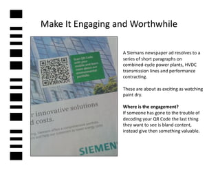 Make	
  It	
  Engaging	
  and	
  Worthwhile	
  

                           A	
  Siemans	
  newspaper	
  ad	
  resolves	
  to	
  a	
  
                           series	
  of	
  short	
  paragraphs	
  on	
  
                           combined-­‐cycle	
  power	
  plants,	
  HVDC	
  
                           transmission	
  lines	
  and	
  performance	
  
                           contrac2ng.	
  	
  

                           These	
  are	
  about	
  as	
  exci2ng	
  as	
  watching	
  
                           paint	
  dry.	
  	
  

                           Where	
  is	
  the	
  engagement?	
  	
  
                           If	
  someone	
  has	
  gone	
  to	
  the	
  trouble	
  of	
  
                           decoding	
  your	
  QR	
  Code	
  the	
  last	
  thing	
  
                           they	
  want	
  to	
  see	
  is	
  bland	
  content,	
  
                           instead	
  give	
  then	
  something	
  valuable.	
  
 
