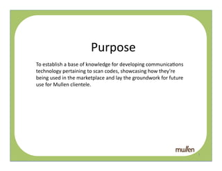 Purpose	
  
To	
  establish	
  a	
  base	
  of	
  knowledge	
  for	
  developing	
  communica2ons	
  
technology	
  pertaining	
  to	
  scan	
  codes,	
  showcasing	
  how	
  they’re	
  
being	
  used	
  in	
  the	
  marketplace	
  and	
  lay	
  the	
  groundwork	
  for	
  future	
  
use	
  for	
  Mullen	
  clientele.	
  	
      QR	
  




                                                                                                    2	
  
 