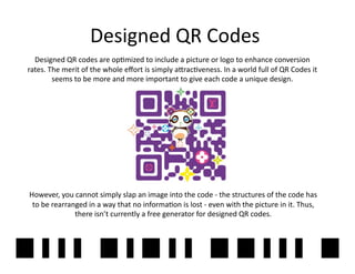 Designed	
  QR	
  Codes	
  
  Designed	
  QR	
  codes	
  are	
  op2mized	
  to	
  include	
  a	
  picture	
  or	
  logo	
  to	
  enhance	
  conversion	
  
rates.	
  The	
  merit	
  of	
  the	
  whole	
  eﬀort	
  is	
  simply	
  a]rac2veness.	
  In	
  a	
  world	
  full	
  of	
  QR	
  Codes	
  it	
  
           seems	
  to	
  be	
  more	
  and	
  more	
  important	
  to	
  give	
  each	
  code	
  a	
  unique	
  design.	
  




However,	
  you	
  cannot	
  simply	
  slap	
  an	
  image	
  into	
  the	
  code	
  -­‐	
  the	
  structures	
  of	
  the	
  code	
  has	
  
 to	
  be	
  rearranged	
  in	
  a	
  way	
  that	
  no	
  informa2on	
  is	
  lost	
  -­‐	
  even	
  with	
  the	
  picture	
  in	
  it.	
  Thus,	
  
                    there	
  isn’t	
  currently	
  a	
  free	
  generator	
  for	
  designed	
  QR	
  codes.	
  



                                                                                                                                                   21	
  
 