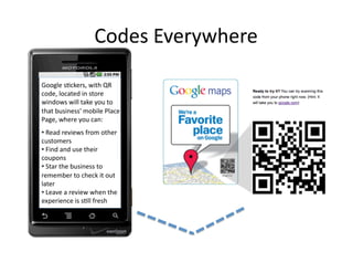 Codes	
  Everywhere	
  

Google	
  s2ckers,	
  with	
  QR	
  
code,	
  located	
  in	
  store	
  
windows	
  will	
  take	
  you	
  to	
  
that	
  business'	
  mobile	
  Place	
  
Page,	
  where	
  you	
  can:	
  
• 	
  Read	
  reviews	
  from	
  other	
  
customers	
  
• 	
  Find	
  and	
  use	
  their	
  
coupons	
  
• 	
  Star	
  the	
  business	
  to	
  
remember	
  to	
  check	
  it	
  out	
  
later	
  
• 	
  Leave	
  a	
  review	
  when	
  the	
  
experience	
  is	
  s2ll	
  fresh	
  
 