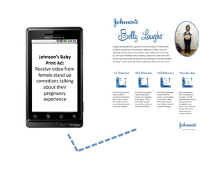 Johnson’s	
  Baby	
  
     Print	
  Ad:	
  
Receive	
  video	
  from	
  
 female	
  stand	
  up	
  
comedians	
  talking	
  
   about	
  their	
  
    pregnancy	
  
   experience	
  
 