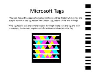 Microsof	
  Tags	
  
• You	
  scan	
  Tags	
  with	
  an	
  applica2on	
  called	
  the	
  Microsof	
  Tag	
  Reader	
  which	
  is	
  free	
  and	
  
easy	
  to	
  download	
  the	
  Tag	
  Reader,	
  free	
  to	
  scan	
  Tags,	
  free	
  to	
  create	
  and	
  use	
  Tags.	
  	
  

• The	
  Tag	
  Reader	
  uses	
  the	
  camera	
  on	
  your	
  mobile	
  phone	
  to	
  scan	
  the	
  Tag	
  and	
  then	
  
connects	
  to	
  the	
  Internet	
  to	
  get	
  more	
  informa2on	
  associated	
  with	
  the	
  Tag.	
  	
  



                                                                  QR	
  




                                                                                                                                        36	
  
 