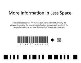 More	
  Informa2on	
  In	
  Less	
  Space	
  
    Since	
  a	
  QR	
  Code	
  carries	
  informa2on	
  both	
  horizontally	
  and	
  ver2cally,	
  it’s	
  
 capable	
  of	
  encoding	
  the	
  same	
  amount	
  of	
  data	
  in	
  approximately	
  one-­‐tenth	
  the	
  
     space	
  of	
  a	
  tradi2onal	
  bar	
  code.	
  They	
  can	
  hold	
  up	
  to	
  4,000	
  characters.	
  

                                                         QR	
  




                                                                                                                     6	
  
 