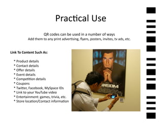 Prac2cal	
  Use	
  
                                      QR	
  codes	
  can	
  be	
  used	
  in	
  a	
  number	
  of	
  ways	
  
                    Add	
  them	
  to	
  any	
  print	
  adver2sing,	
  ﬂyers,	
  posters,	
  invites,	
  tv	
  ads,	
  etc.	
  	
  


Link	
  To	
  Content	
  Such	
  As:	
  

	
  	
  	
  	
  *	
  Product	
  details	
  
	
  	
  	
  	
  *	
  Contact	
  details	
  
	
  	
  	
  	
  *	
  Oﬀer	
  details	
  
	
  	
  	
  	
  *	
  Event	
  details	
  
	
  	
  	
  	
  *	
  Compe22on	
  details	
  
	
  	
  	
  	
  *	
  Coupons	
  
	
  	
  	
  	
  *	
  Twi]er,	
  Facebook,	
  MySpace	
  IDs	
  
	
  	
  	
  	
  *	
  Link	
  to	
  your	
  YouTube	
  video	
  
	
  	
  	
  	
  *	
  Entertainment:	
  games,	
  trivia,	
  etc.	
  
	
  	
  	
  	
  *	
  Store	
  loca2on/Contact	
  informa2on	
  


                                                                                                                                       7	
  
 