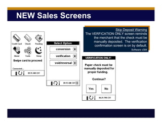 NEW Sales Screens
Skip Deposit Warning
The VERFICATION ONLY screen reminds
the merchant that the check must be
manually deposited. The verification
confirmation screen is on by default.
Software v384
 