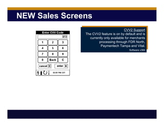 NEW Sales Screens
CVV2 Support
The CVV2 feature is on by default and is
currently only available for merchants
processing through FDR North,
Paymentech Tampa and Vital.
Software v384
 