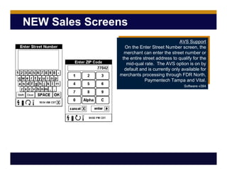 NEW Sales Screens
AVS Support
On the Enter Street Number screen, the
merchant can enter the street number or
the entire street address to qualify for the
mid-qual rate. The AVS option is on by
default and is currently only available for
merchants processing through FDR North,
Paymentech Tampa and Vital.
Software v384
 