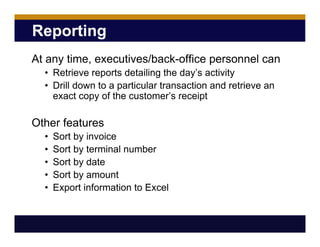 Reporting
At any time, executives/back-office personnel can
• Retrieve reports detailing the day’s activity
• Drill down to a particular transaction and retrieve an
exact copy of the customer’s receipt
Other features
• Sort by invoice
• Sort by terminal number
• Sort by date
• Sort by amount
• Export information to Excel
 