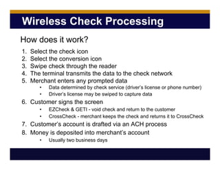 Wireless Check Processing
1. Select the check icon
2. Select the conversion icon
3. Swipe check through the reader
4. The terminal transmits the data to the check network
5. Merchant enters any prompted data
• Data determined by check service (driver’s license or phone number)
• Driver’s license may be swiped to capture data
6. Customer signs the screen
• EZCheck & GETI - void check and return to the customer
• CrossCheck - merchant keeps the check and returns it to CrossCheck
7. Customer’s account is drafted via an ACH process
8. Money is deposited into merchant’s account
• Usually two business days
How does it work?
 