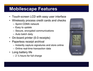 Mobilescape Features
• Touch-screen LCD with easy user interface
• Wirelessly process credit cards and checks
– Sprint CDMA network
– Easy to update
– Secure, encrypted communications
– Auto batch daily
• On-board printer (0-3 receipts)
• Paperless receipt archival
– Instantly capture signatures and store online
– Online real-time transaction data
• Long battery life
– 2 ½ hours for full charge
 