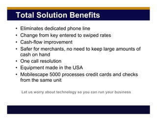 Total Solution Benefits
• Eliminates dedicated phone line
• Change from key entered to swiped rates
• Cash-flow improvement
• Safer for merchants, no need to keep large amounts of
cash on hand
• One call resolution
• Equipment made in the USA
• Mobilescape 5000 processes credit cards and checks
from the same unit
Let us worry about technology so you can run your business
 