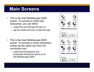 Main Screens
• This is the main Mobilescape 3000
screen. To process a credit card
transaction, you can either
– swipe the card through the slot, or
– tap the credit card icon to start the sale
• This is the main Mobilescape 5000
screen. To process a check transaction,
simply tap the check icon then the
conversion icon.
– credit card transactions are
processed exactly the same as on
the Mobilescape 3000
 
