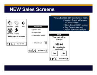 NEW Sales Screens
New Advanced icon found under Tools.
- Modem Status will appear
on main screen
- Sales Confirmation screen
- Skip Deposit Warning
- Adjust # of Dial Attempts
 