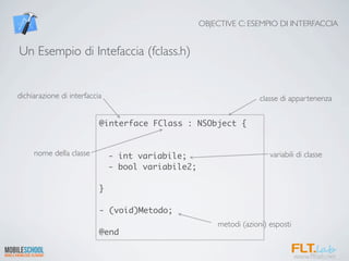OBJECTIVE C: ESEMPIO DI INTERFACCIA


Un Esempio di Intefaccia (fclass.h)


dichiarazione di interfaccia                                         classe di appartenenza


                           @interface FClass : NSObject {


     nome della classe         - int variabile;                         variabili di classe
                               - bool variabile2;

                           }

                           - (void)Metodo;
                                                        metodi (azioni) esposti
                           @end
 