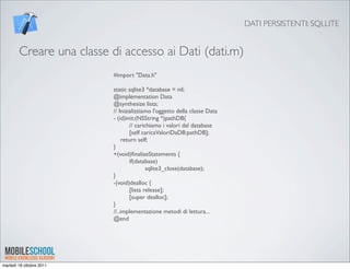 DATI PERSISTENTI: SQLLITE


        Creare una classe di accesso ai Dati (dati.m)
                          #import "Data.h"

                          static sqlite3 *database = nil;
                          @implementation Data
                          @synthesize lista;
                          // Inizializziamo l'oggetto della classe Data
                          - (id)init:(NSString *)pathDB{
                          	

      // carichiamo i valori dal database
                          	

      [self caricaValoriDaDB:pathDB];
                               return self;
                          }
                          +(void)ﬁnalizeStatements {
                          	

      if(database)
                          	

      	

     sqlite3_close(database);
                          }
                          -(void)dealloc {
                          	

      [lista release];
                          	

      [super dealloc];
                          }
                          //..implementazione metodi di lettura...
                          @end




martedì 18 ottobre 2011
 