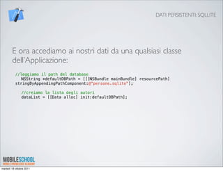 DATI PERSISTENTI: SQLLITE




        E ora accediamo ai nostri dati da una qualsiasi classe
        dell’Applicazione:
           //leggiamo il path del database
           ! NSString *defaultDBPath = [[[NSBundle mainBundle] resourcePath]
           stringByAppendingPathComponent:@"persone.sqlite"];
           !
           ! //creiamo la lista degli autori
           ! dataList = [[Data alloc] init:defaultDBPath];




martedì 18 ottobre 2011
 