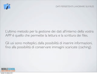DATI PERSISTENTI: LAVORARE SUI FILES




        L’ultimo metodo per la gestione dei dati all’interno della vostra
        APP è quello che permette la lettura e la scrittura dei ﬁles.

        Gli usi sono molteplici, dalla possibilità di inserire informazioni,
        ﬁno alla possibilità di conservare immagini scaricate (caching).




martedì 18 ottobre 2011
 