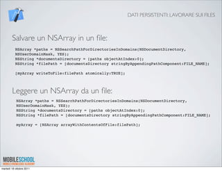 DATI PERSISTENTI: LAVORARE SUI FILES



        Salvare un NSArray in un ﬁle:
           NSArray *paths = NSSearchPathForDirectoriesInDomains(NSDocumentDirectory,
           NSUserDomainMask, YES);
           NSString *documentsDirectory = [paths objectAtIndex:0];
           NSString *filePath = [documentsDirectory stringByAppendingPathComponent:FILE_NAME];

           [myArray writeToFile:filePath atomically:TRUE];



        Leggere un NSArray da un ﬁle:
            NSArray *paths = NSSearchPathForDirectoriesInDomains(NSDocumentDirectory,
            NSUserDomainMask, YES);
            NSString *documentsDirectory = [paths objectAtIndex:0];
            NSString *filePath = [documentsDirectory stringByAppendingPathComponent:FILE_NAME];

            myArray = [NSArray arrayWithContentsOfFile:filePath];




martedì 18 ottobre 2011
 