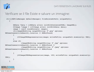 DATI PERSISTENTI: LAVORARE SUI FILES


        Veriﬁcare se il ﬁle Esiste e salvare un immagine:
          if(![[NSFileManager defaultManager] fileExistsAtPath: uniquePath])
             {

                NSData *data = [[NSData alloc] initWithContentsOfURL: ImageURL];
                UIImage *image = [[UIImage alloc] initWithData: data];
                image = [self roundCorners: image];
                if([ImageURLString rangeOfString: @".png" options:
        NSCaseInsensitiveSearch].location != NSNotFound)
                {
                    [UIImagePNGRepresentation(image) writeToFile: uniquePath atomically: YES];
                }
                else if(
                         [ImageURLString rangeOfString: @".jpg" options:
        NSCaseInsensitiveSearch].location != NSNotFound ||
                         [ImageURLString rangeOfString: @".jpeg" options:
        NSCaseInsensitiveSearch].location != NSNotFound
                         )
                {
                    [UIImageJPEGRepresentation(image, 100) writeToFile: uniquePath atomically:
        YES];
                }
            }




martedì 18 ottobre 2011
 
