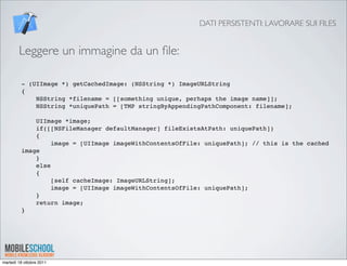 DATI PERSISTENTI: LAVORARE SUI FILES


        Leggere un immagine da un ﬁle:

         - (UIImage *) getCachedImage: (NSString *) ImageURLString
         {
             NSString *filename = [[something unique, perhaps the image name]];
             NSString *uniquePath = [TMP stringByAppendingPathComponent: filename];

             UIImage *image;
             if([[NSFileManager defaultManager] fileExistsAtPath: uniquePath])
             {
                  image = [UIImage imageWithContentsOfFile: uniquePath]; // this is the cached
         image
             }
             else
             {
                  [self cacheImage: ImageURLString];
                  image = [UIImage imageWithContentsOfFile: uniquePath];
             }
             return image;
         }




martedì 18 ottobre 2011
 