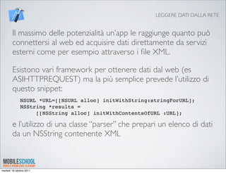 LEGGERE DATI DALLA RETE


        Il massimo delle potenzialità un’app le raggiunge quanto può
        connettersi al web ed acquisire dati direttamente da servizi
        esterni come per esempio attraverso i ﬁle XML.

        Esistono vari framework per ottenere dati dal web (es
        ASIHTTPREQUEST) ma la più semplice prevede l’utilizzo di
        questo snippet:
              NSURL *URL=[[NSURL alloc] initWithString:stringForURL];
              NSString *results =
                   [[NSString alloc] initWithContentsOfURL :URL];

        e l’utilizzo di una classe “parser” che prepari un elenco di dati
        da un NSString contenente XML



martedì 18 ottobre 2011
 