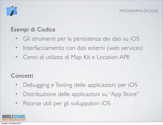 PROGRAMMA DI OGGI




          Esempi di Codice
               •          Gli strumenti per la persistenza dei dati su iOS
               •          Interfacciamento con dati esterni (web services)
               •          Cenni di utilizzo di Map Kit e Location APIì


          Concetti
               •          Debugging e Testing delle applicazioni per iOS
               •          Distribuzione delle applicazioni su “App Store”
               •          Risorse utili per gli sviluppatori iOS


martedì 18 ottobre 2011
 