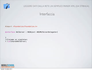 LEGGERE DATI DALLA RETE: UN SEMPLICE PARSER XML (DA STRINGA)


                                             Interfaccia


         #import <Foundation/Foundation.h>


         @interface XmlServer : NSObject <NSXMLParserDelegate>{


         }
         //Creiamo un singleton:
         + (id)sharedXmlServer;




martedì 18 ottobre 2011
 