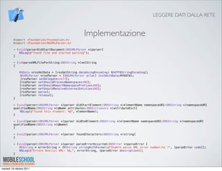 LEGGERE DATI DALLA RETE


                                                  Implementazione
         #import <Foundation/Foundation.h>
         #import <Foundation/NSXMLParser.h>

         - (void)parserDidStartDocument:(NSXMLParser *)parser{!
         !   NSLog(@"found file and started parsing");
         }

         - (id)parseXMLFileForString:(NSString *)xmlString
         {
         !
         !   NSData *rssXmlData = [rssXmlString dataUsingEncoding: NSUTF8StringEncoding];!
             NSXMLParser *rssParser = [[NSXMLParser alloc] initWithData:MYDATA];
             [rssParser setDelegate:self];
         !   [rssParser setShouldProcessNamespaces:NO];
         !   [rssParser setShouldReportNamespacePrefixes:NO];
         !   [rssParser setShouldResolveExternalEntities:NO];
         !   [rssParser parse];
         !   [rssParser release];
         }

         - (void)parser:(NSXMLParser *)parser didStartElement:(NSString *)elementName namespaceURI:(NSString *)namespaceURI
         qualifiedName:(NSString *)qName attributes:(NSDictionary *)attributeDict{!!   !
             NSLog(@"found this element: %@", elementName);
         }

         - (void)parser:(NSXMLParser *)parser didEndElement:(NSString *)elementName namespaceURI:(NSString *)namespaceURI
         qualifiedName:(NSString *)qName{
         }

         - (void)parser:(NSXMLParser *)parser foundCharacters:(NSString *)string{
         }

         - (void)parser:(NSXMLParser *)parser parseErrorOccurred:(NSError *)parseError {
         !   NSString * errorString = [NSString stringWithFormat:@"Unable parse XML error number:%i )", [parseError code]];
         !   NSLog(@"Errore Analisi XML: %@,", errorString, [parseError description]);!
         }




martedì 18 ottobre 2011
 