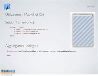 MAPKIT


        Utilizziamo il MapKit di IOS

        Setup (frameworks):
                 #ifdef __OBJC__
                     #import <Foundation/Foundation.h>
                     #import <UIKit/UIKit.h>
                     #import <MapKit/MapKit.h>
                 #endif




        Aggiungiamo i delegati:
            @interface MapViewController : UIViewController <MKMapViewDelegate>
             
            @end




martedì 18 ottobre 2011
 