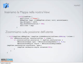 MAPKIT


        Inseriamo la Mappa nella nostra View:
                          - (void)loadView {
                              self.title = @"Mappa";
                              MKMapView *map= [[[MKMapView alloc] init] autorelease];
                              map.delegate = self;
                              map.showsUserLocation = YES;
                              self.view = map;
                          }


          Zoommiamo sulla posizione dell’utente
             - (void)mapView:(MKMapView *)mapView didAddAnnotationViews:(NSArray *)views {
                 for (MKAnnotationView *annotationView in views) {
                     if (annotationView.annotation == mapView.userLocation) {
                         MKCoordinateSpan span = MKCoordinateSpanMake(0.3, 0.3);
                         MKCoordinateRegion region = MKCoordinateRegionMake
             (mapView.userLocation.coordinate, span);
                         [mapView setRegion:region animated:YES];
                     }
                 }
             }




martedì 18 ottobre 2011
 