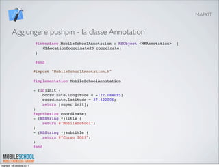 MAPKIT


        Aggiungere pushpin - la classe Annotation
                          @interface MobileSchoolAnnotation : NSObject <MKAnnotation>   {
                          " CLLocationCoordinate2D coordinate;
                          }
                           
                          @end

                          #import "MobileSchoolAnnotation.h"
                           
                          @implementation MobileSchoolAnnotation
                           
                          - (id)init {
                               coordinate.longitude = -122.084095;
                               coordinate.latitude = 37.422006;
                               return [super init];
                          }
                          @synthesize coordinate;
                          - (NSString *)title {
                               return @"MobileSchool";
                          }
                          - (NSString *)subtitle {
                               return @"Corso IOS!";
                          }
                          @end



martedì 18 ottobre 2011
 