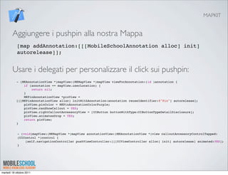 MAPKIT


        Aggiungere i pushpin alla nostra Mappa
            [map addAnnotation:[[[MobileSchoolAnnotation alloc] init]
            autorelease]];


        Usare i delegati per personalizzare il click sui pushpin:
           - (MKAnnotationView *)mapView:(MKMapView *)mapView viewForAnnotation:(id )annotation {
               if (annotation == mapView.userLocation) {
                   return nil;
               }
               MKPinAnnotationView *pinView =
           [[[MKPinAnnotationView alloc] initWithAnnotation:annotation reuseIdentifier:@"Pin"] autorelease];
               pinView.pinColor = MKPinAnnotationColorPurple;
               pinView.canShowCallout = YES;
               pinView.rightCalloutAccessoryView = [UIButton buttonWithType:UIButtonTypeDetailDisclosure];
               pinView.animatesDrop = YES;
               return pinView;
           }


            - (void)mapView:(MKMapView *)mapView annotationView:(MKAnnotationView *)view calloutAccessoryControlTapped:
            (UIControl *)control {
            "   [self.navigationController pushViewController:[[[UIViewController alloc] init] autorelease] animated:YES];
            }




martedì 18 ottobre 2011
 