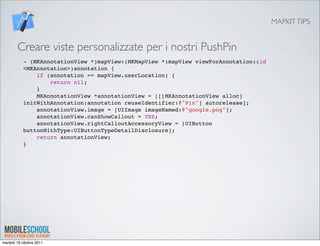 MAPKIT TIPS


        Creare viste personalizzate per i nostri PushPin
           - (MKAnnotationView *)mapView:(MKMapView *)mapView viewForAnnotation:(id
           <MKAnnotation>)annotation {
               if (annotation == mapView.userLocation) {
                   return nil;
               }
               MKAnnotationView *annotationView = [[[MKAnnotationView alloc]
           initWithAnnotation:annotation reuseIdentifier:@"Pin"] autorelease];
               annotationView.image = [UIImage imageNamed:@"google.png"];
               annotationView.canShowCallout = YES;
               annotationView.rightCalloutAccessoryView = [UIButton
           buttonWithType:UIButtonTypeDetailDisclosure];
               return annotationView;
           }




martedì 18 ottobre 2011
 