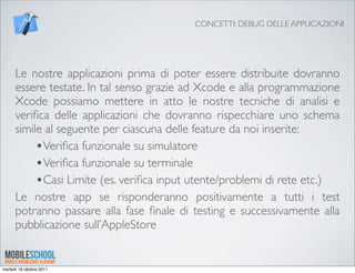 CONCETTI: DEBUG DELLE APPLICAZIONI




      Le nostre applicazioni prima di poter essere distribuite dovranno
      essere testate. In tal senso grazie ad Xcode e alla programmazione
      Xcode possiamo mettere in atto le nostre tecniche di analisi e
      veriﬁca delle applicazioni che dovranno rispecchiare uno schema
      simile al seguente per ciascuna delle feature da noi inserite:
           •Veriﬁca funzionale su simulatore
           •Veriﬁca funzionale su terminale
           •Casi Limite (es. veriﬁca input utente/problemi di rete etc.)
      Le nostre app se risponderanno positivamente a tutti i test
      potranno passare alla fase ﬁnale di testing e successivamente alla
      pubblicazione sull’AppleStore


martedì 18 ottobre 2011
 