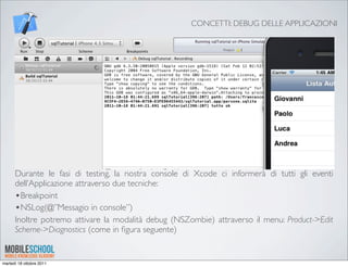 CONCETTI: DEBUG DELLE APPLICAZIONI




      Durante le fasi di testing, la nostra console di Xcode ci informerà di tutti gli eventi
      dell’Applicazione attraverso due tecniche:
      •Breakpoint
      •NSLog(@”Messagio in console”)
      Inoltre potremo attivare la modalità debug (NSZombie) attraverso il menu: Product->Edit
      Scheme->Diagnostics (come in ﬁgura seguente)


martedì 18 ottobre 2011
 