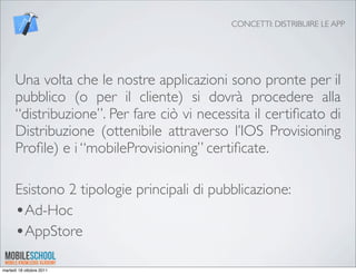 CONCETTI: DISTRIBUIRE LE APP




      Una volta che le nostre applicazioni sono pronte per il
      pubblico (o per il cliente) si dovrà procedere alla
      “distribuzione”. Per fare ciò vi necessita il certiﬁcato di
      Distribuzione (ottenibile attraverso l’IOS Provisioning
      Proﬁle) e i “mobileProvisioning” certiﬁcate.

      Esistono 2 tipologie principali di pubblicazione:
      •Ad-Hoc
      •AppStore
martedì 18 ottobre 2011
 